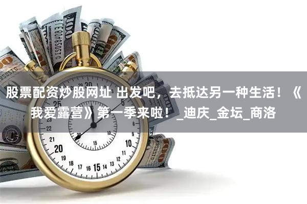 股票配资炒股网址 出发吧，去抵达另一种生活！《我爱露营》第一季来啦！_迪庆_金坛_商洛