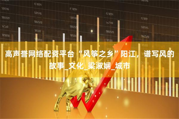 高声誉网络配资平台 “风筝之乡”阳江，谱写风的故事_文化_梁淑娴_城市