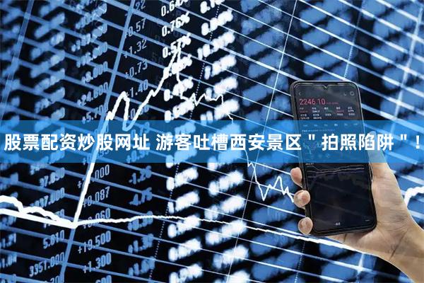 股票配资炒股网址 游客吐槽西安景区＂拍照陷阱＂！