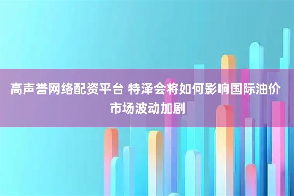 高声誉网络配资平台 特泽会将如何影响国际油价 市场波动加剧