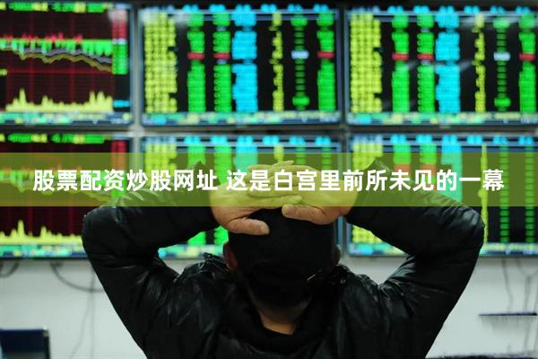 股票配资炒股网址 这是白宫里前所未见的一幕