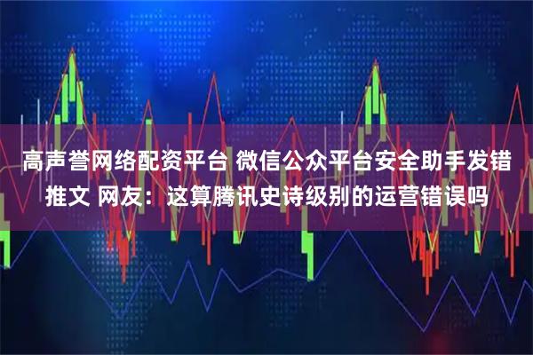 高声誉网络配资平台 微信公众平台安全助手发错推文 网友：这算腾讯史诗级别的运营错误吗
