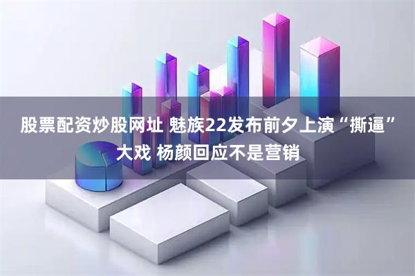 股票配资炒股网址 魅族22发布前夕上演“撕逼”大戏 杨颜回应不是营销