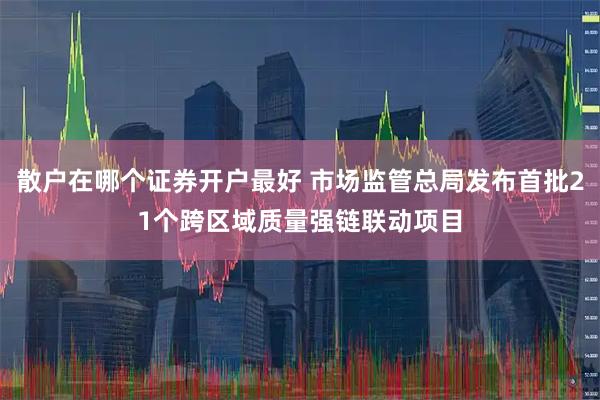 散户在哪个证券开户最好 市场监管总局发布首批21个跨区域质量强链联动项目