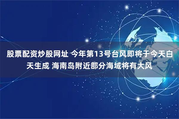 股票配资炒股网址 今年第13号台风即将于今天白天生成 海南岛附近部分海域将有大风