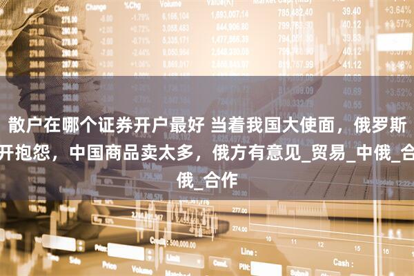 散户在哪个证券开户最好 当着我国大使面，俄罗斯公开抱怨，中国商品卖太多，俄方有意见_贸易_中俄_合作