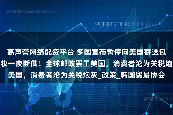 高声誉网络配资平台 多国宣布暂停向美国寄送包裹，法国红酒、韩国美妆一夜断供！全球邮政罢工美国，消费者沦为关税炮灰_政策_韩国贸易协会