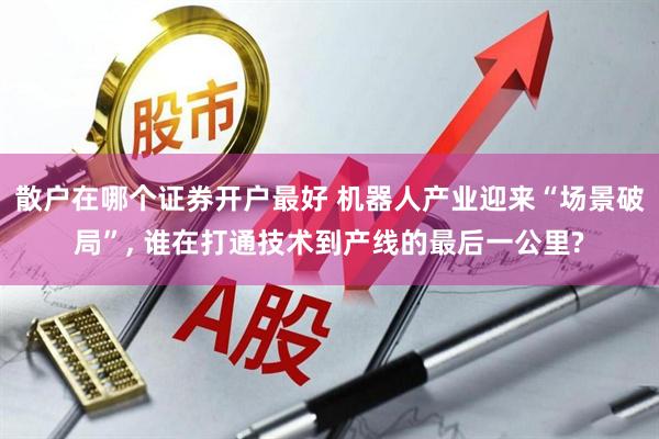 散户在哪个证券开户最好 机器人产业迎来“场景破局”, 谁在打通技术到产线的最后一公里?