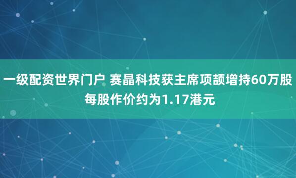一级配资世界门户 赛晶科技获主席项颉增持60万股 每股作价约为1.17港元