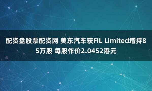 配资盘股票配资网 美东汽车获FIL Limited增持85万股 每股作价2.0452港元