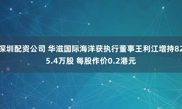 深圳配资公司 华滋国际海洋获执行董事王利江增持825.4万股 每股作价0.2港元