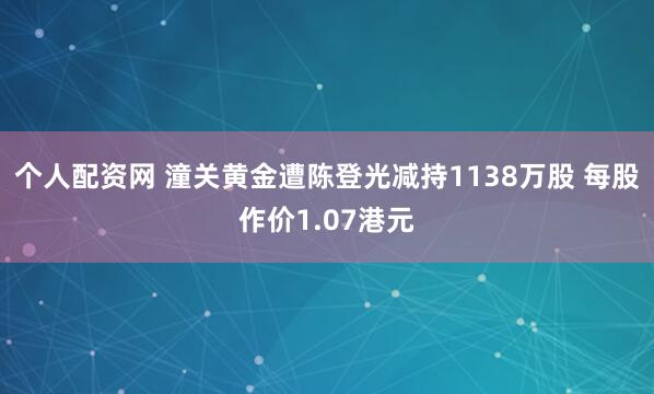 个人配资网 潼关黄金遭陈登光减持1138万股 每股作价1.07港元