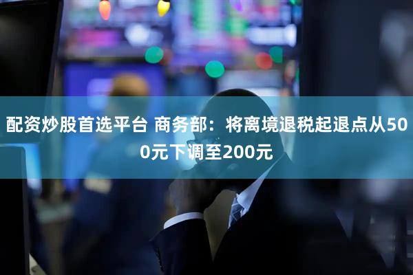 配资炒股首选平台 商务部：将离境退税起退点从500元下调至200元