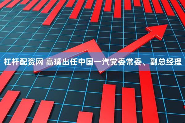 杠杆配资网 高璞出任中国一汽党委常委、副总经理