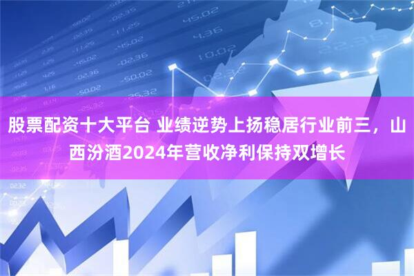 股票配资十大平台 业绩逆势上扬稳居行业前三，山西汾酒2024年营收净利保持双增长