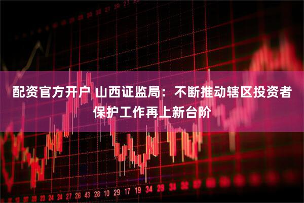 配资官方开户 山西证监局：不断推动辖区投资者保护工作再上新台阶