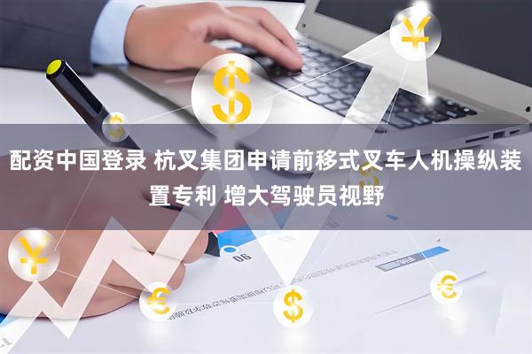 配资中国登录 杭叉集团申请前移式叉车人机操纵装置专利 增大驾驶员视野