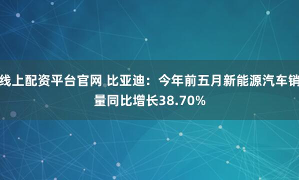 线上配资平台官网 比亚迪：今年前五月新能源汽车销量同比增长38.70%