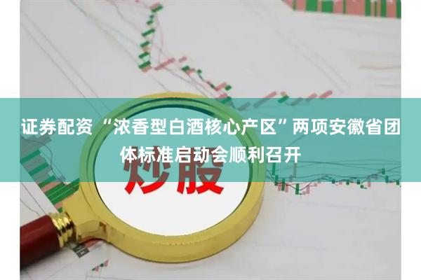 证券配资 “浓香型白酒核心产区”两项安徽省团体标准启动会顺利召开