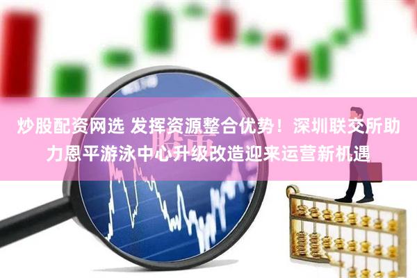 炒股配资网选 发挥资源整合优势！深圳联交所助力恩平游泳中心升级改造迎来运营新机遇