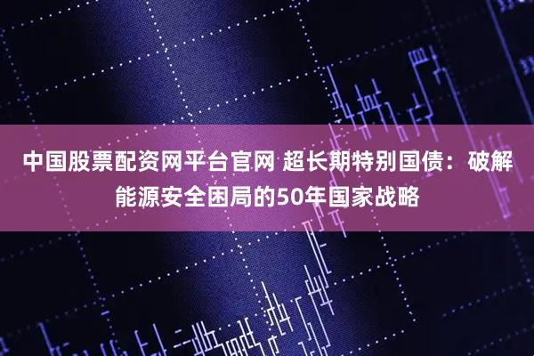 中国股票配资网平台官网 超长期特别国债：破解能源安全困局的50年国家战略