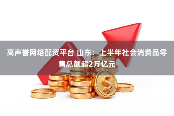 高声誉网络配资平台 山东：上半年社会消费品零售总额超2万亿元