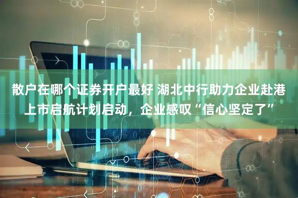 散户在哪个证券开户最好 湖北中行助力企业赴港上市启航计划启动，企业感叹“信心坚定了”