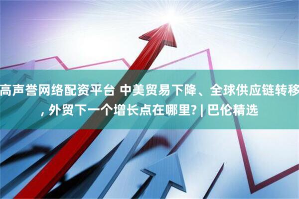 高声誉网络配资平台 中美贸易下降、全球供应链转移, 外贸下一个增长点在哪里? | 巴伦精选