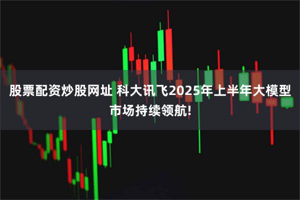 股票配资炒股网址 科大讯飞2025年上半年大模型市场持续领航!