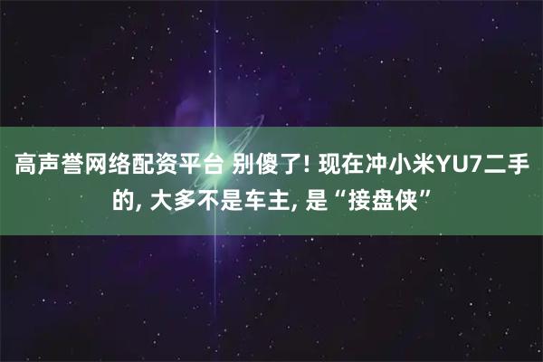 高声誉网络配资平台 别傻了! 现在冲小米YU7二手的, 大多不是车主, 是“接盘侠”