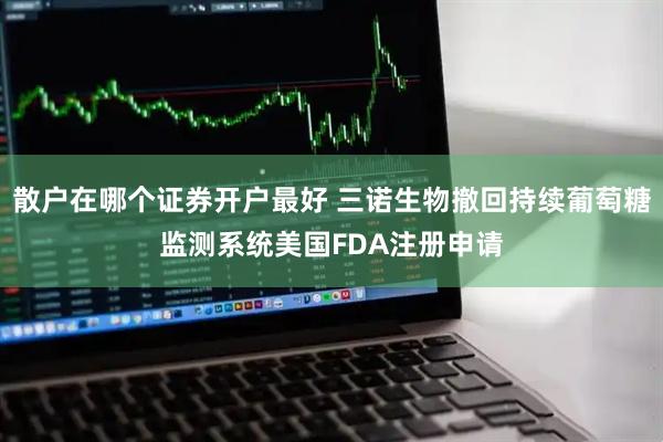 散户在哪个证券开户最好 三诺生物撤回持续葡萄糖监测系统美国FDA注册申请
