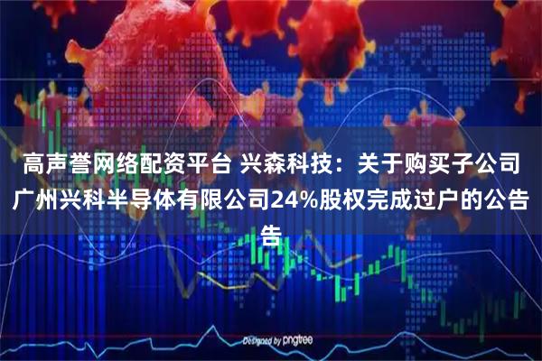 高声誉网络配资平台 兴森科技：关于购买子公司广州兴科半导体有限公司24%股权完成过户的公告
