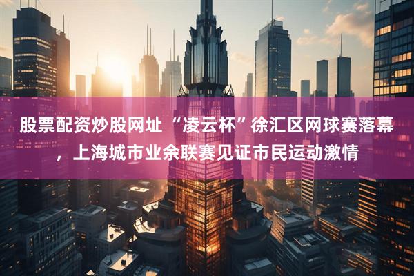 股票配资炒股网址 “凌云杯”徐汇区网球赛落幕，上海城市业余联赛见证市民运动激情