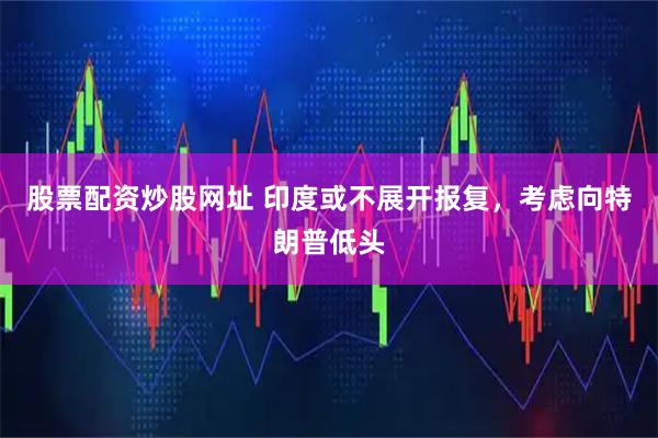 股票配资炒股网址 印度或不展开报复，考虑向特朗普低头