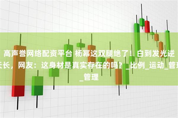 高声誉网络配资平台 杨幂这双腿绝了！白到发光逆天长，网友：这身材是真实存在的吗？_比例_运动_管理