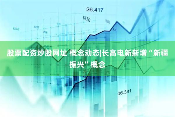 股票配资炒股网址 概念动态|长高电新新增“新疆振兴”概念