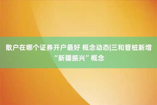 散户在哪个证券开户最好 概念动态|三和管桩新增“新疆振兴”概念