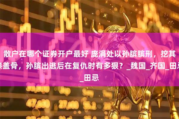散户在哪个证券开户最好 庞涓处以孙膑膑刑，挖其膝盖骨，孙膑出逃后在复仇时有多狠？_魏国_齐国_田忌