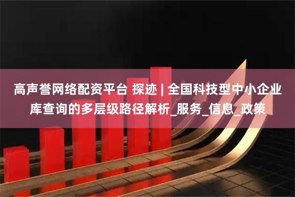 高声誉网络配资平台 探迹 | 全国科技型中小企业库查询的多层级路径解析_服务_信息_政策