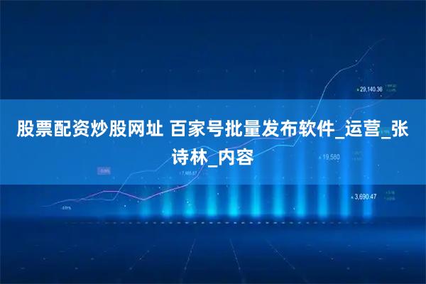股票配资炒股网址 百家号批量发布软件_运营_张诗林_内容