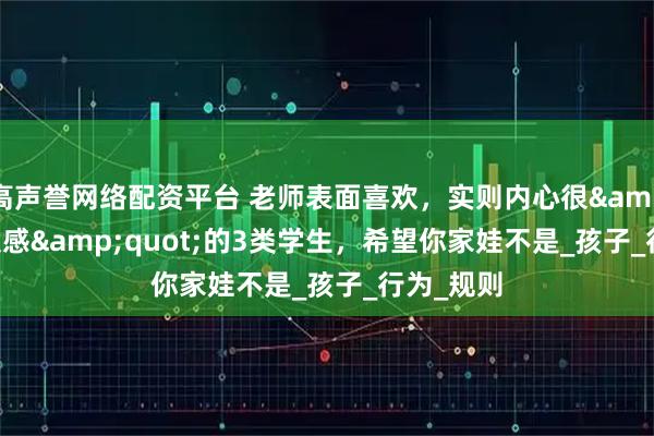 高声誉网络配资平台 老师表面喜欢，实则内心很&quot;反感&quot;的3类学生，希望你家娃不是_孩子_行为_规则
